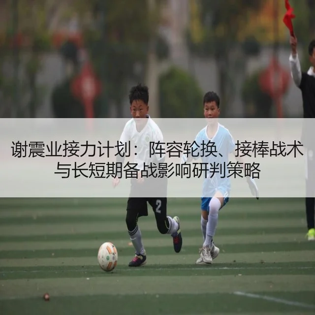 谢震业接力计划:阵容轮换、接棒战术与长短期备战影响研判策略